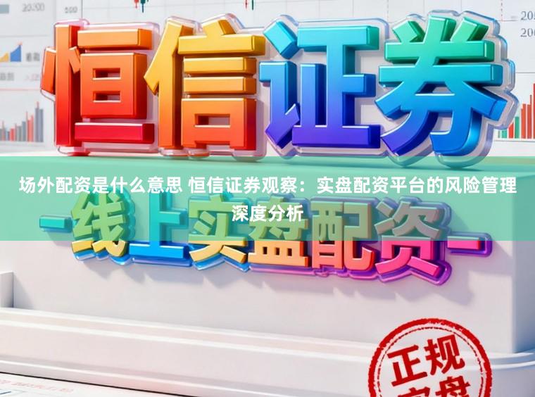 场外配资是什么意思 恒信证券观察：实盘配资平台的风险管理深度分析