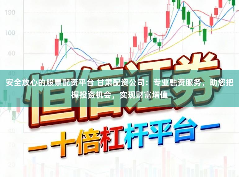 安全放心的股票配资平台 甘肃配资公司：专业融资服务，助您把握投资机会，实现财富增值