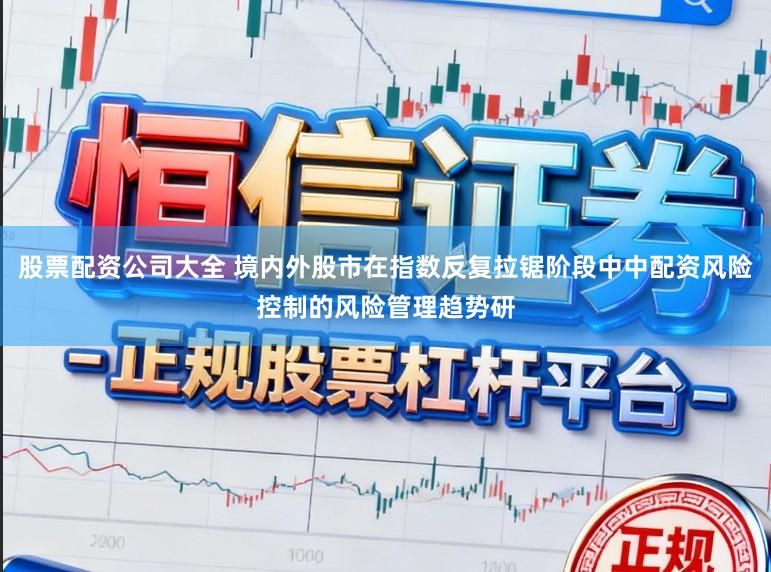 股票配资公司大全 境内外股市在指数反复拉锯阶段中中配资风险控制的风险管理趋势研